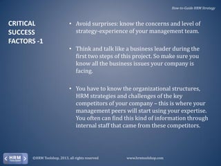 How-to-Guide HRM Strategy

CRITICAL
SUCCESS
FACTORS -1

• Avoid surprises: know the concerns and level of
strategy-experience of your management team.
• Think and talk like a business leader during the
first two steps of this project. So make sure you
know all the business issues your company is
facing.
• You have to know the organizational structures,
HRM strategies and challenges of the key
competitors of your company – this is where your
management peers will start using your expertise.
You often can find this kind of information through
internal staff that came from these competitors.

©HRM Toolshop, 2013, all rights reserved

www.hrmtoolshop.com

 