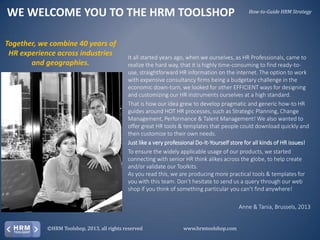 WE WELCOME YOU TO THE HRM TOOLSHOP
Together, we combine 40 years of
HR experience across industries
and geographies.

How-to-Guide HRM Strategy

It all started years ago, when we ourselves, as HR Professionals, came to
realize the hard way, that it is highly time-consuming to find ready-touse, straightforward HR information on the internet. The option to work
with expensive consultancy firms being a budgetary challenge in the
economic down-turn, we looked for other EFFICIENT ways for designing
and customizing our HR instruments ourselves at a high standard.
That is how our idea grew to develop pragmatic and generic how-to HR
guides around HOT HR processes, such as Strategic Planning, Change
Management, Performance & Talent Management! We also wanted to
offer great HR tools & templates that people could download quickly and
then customize to their own needs.
Just like a very professional Do-It-Yourself store for all kinds of HR issues!
To ensure the widely applicable usage of our products, we started
connecting with senior HR think alikes across the globe, to help create
and/or validate our Toolkits.
As you read this, we are producing more practical tools & templates for
you with this team. Don’t hesitate to send us a query through our web
shop if you think of something particular you can’t find anywhere!
Anne & Tania, Brussels, 2013

©HRM Toolshop, 2013, all rights reserved

www.hrmtoolshop.com

 