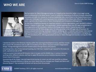 How-to-Guide HRM Strategy

WHO WE ARE

Tania acquired 20 years of
experience through managing
international HR Legal Projects and
Talent & Development Programs
across industries.

My fascination for Talent Management grew as I moved up the hierarchic ladder: as an eager young
search professional in the Retail Sector I came to realize the importance of efficient hiring & onboarding
processes and skills. As I moved on in various leadership roles, one of them in the Federal Government,
I often was challenged with matching people their competencies in critical roles effectively. Over these
years, I gained a lot of experience in Talent Development and Competency Management.
At that time, Compliance became an important concern in many organizations, and I decided to obtain a
Master’s Degree in Labor Law. Once graduated, I started applying these new HR Legal competencies in
my assignments as HR Consultant, mainly in the Energy sector, where I mainly focused on HR
Transformations and HR Policy design work. To really specialize in the HR Legal side of business, for
projects around restructuring, employee relations, wellbeing, etc. ..., I joined a well-known international
legal firm as a senior legal consultant for a couple of years. Today I am fully dedicated in managing my
own HR consultancy firm, offering specialized services in Talent Management besides running the HRM
Toolshop.

I started my career in the Oil & Gas Industry within the Learning & Development area, and then moved
into a senior HR consultancy role at a BIG 5 Consultancy Firm where I became trained in Organization
Design, Change Management and HR Transformation through theory and practice.
Interesting times, lots of international traveling, but I felt that I needed to get exposed to the down-toearth, operational side of HR!
I took up several international HR Director roles in Europe and the Middle East, in various industries:
working within different cultures, and how to apply HR practices across locations became my key
lessons learnt those years.
Summarizing all the things I saw and experienced during my career up until now would be as follows:
“Running a Successful Business is Being very Smart about how you manage your People and Starts with
Genuine Respect”. Any successful HR action will derive from this principle.
©HRM Toolshop, 2013, all rights reserved

www.hrmtoolshop.com

Anne gained 20 years of experience
in guiding businesses through
change, leadership development and
strategic HR planning programs
internationally.

 