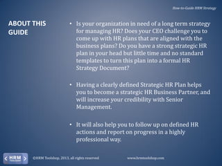 How-to-Guide HRM Strategy

ABOUT THIS
GUIDE

• Is your organization in need of a long term strategy
for managing HR? Does your CEO challenge you to
come up with HR plans that are aligned with the
business plans? Do you have a strong strategic HR
plan in your head but little time and no standard
templates to turn this plan into a formal HR
Strategy Document?
• Having a clearly defined Strategic HR Plan helps
you to become a strategic HR Business Partner, and
will increase your credibility with Senior
Management.
• It will also help you to follow up on defined HR
actions and report on progress in a highly
professional way.

©HRM Toolshop, 2013, all rights reserved

www.hrmtoolshop.com

 
