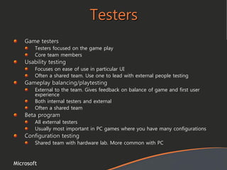 Microsoft
Testers
Game testers
Testers focused on the game play
Core team members
Usability testing
Focuses on ease of use in particular UI
Often a shared team. Use one to lead with external people testing
Gameplay balancing/playtesting
External to the team. Gives feedback on balance of game and first user
experience
Both internal testers and external
Often a shared team
Beta program
All external testers
Usually most important in PC games where you have many configurations
Configuration testing
Shared team with hardware lab. More common with PC
 