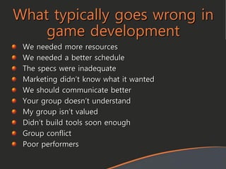 What typically goes wrong in
game development
We needed more resources
We needed a better schedule
The specs were inadequate
Marketing didn’t know what it wanted
We should communicate better
Your group doesn’t understand
My group isn’t valued
Didn’t build tools soon enough
Group conflict
Poor performers
 