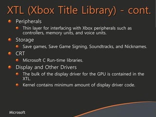 Microsoft
XTL (Xbox Title Library) - cont.
Peripherals
Thin layer for interfacing with Xbox peripherals such as
controllers, memory units, and voice units.
Storage
Save games, Save Game Signing, Soundtracks, and Nicknames.
CRT
Microsoft C Run-time libraries.
Display and Other Drivers
The bulk of the display driver for the GPU is contained in the
XTL.
Kernel contains minimum amount of display driver code.
 