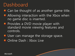 Microsoft
Dashboard
Can be thought of as another game title.
Allowing interaction with the Xbox when
no game disc is inserted.
Provides a DVD movie player with
standard movie viewing features and
controls.
User can manage the storage space.
Online Dash : Xbox Live
 