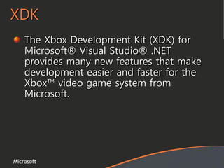 Microsoft
XDK
The Xbox Development Kit (XDK) for
Microsoft® Visual Studio® .NET
provides many new features that make
development easier and faster for the
Xbox™ video game system from
Microsoft.
 