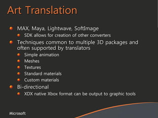 Microsoft
Art Translation
MAX, Maya, Lightwave, SoftImage
SDK allows for creation of other converters
Techniques common to multiple 3D packages and
often supported by translators
Simple animation
Meshes
Textures
Standard materials
Custom materials
Bi-directional
XDX native Xbox format can be output to graphic tools
 