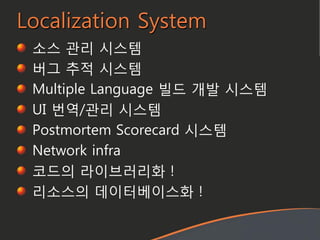 Localization System
소스 관리 시스템
버그 추적 시스템
Multiple Language 빌드 개발 시스템
UI 번역/관리 시스템
Postmortem Scorecard 시스템
Network infra
코드의 라이브러리화 !
리소스의 데이터베이스화 !
 