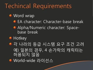 Techincal Requirements
Word wrap
EA character: Character-base break
Alpha/Numeric character: Space-
base break
Hotkey
각 나라의 등급 시스템 요구 조건 고려
예) 일본의 경우, 4 손가락의 캐릭터는
허용되지 않음
World-wide 라이선스
 