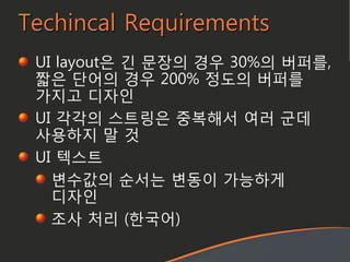 Techincal Requirements
UI layout은 긴 문장의 경우 30%의 버퍼를,
짧은 단어의 경우 200% 정도의 버퍼를
가지고 디자인
UI 각각의 스트링은 중복해서 여러 굮데
사용하지 말 것
UI 텍스트
변수값의 순서는 변동이 가능하게
디자인
조사 처리 (한국어)
 