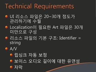 Technical Requirements
UI 리소스 파일은 20~30개 정도가
관리하기에 수월
Localization이 필요한 Art 파일은 30개
미맊으로 구성
리소스 파일의 기본 구조: Identifier =
string
A/V
립싱크 자동 보정
보이스 오디오 길이에 대한 유연성
자막
 