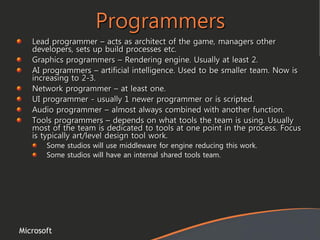 Microsoft
Programmers
Lead programmer – acts as architect of the game, managers other
developers, sets up build processes etc.
Graphics programmers – Rendering engine. Usually at least 2.
AI programmers – artificial intelligence. Used to be smaller team. Now is
increasing to 2-3.
Network programmer – at least one.
UI programmer - usually 1 newer programmer or is scripted.
Audio programmer – almost always combined with another function.
Tools programmers – depends on what tools the team is using. Usually
most of the team is dedicated to tools at one point in the process. Focus
is typically art/level design tool work.
Some studios will use middleware for engine reducing this work.
Some studios will have an internal shared tools team.
 