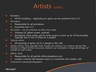 Microsoft
Artists (cont.)
Modelers
All 3D modeling – depending on game can be anywhere from 2-5
Animators
Responsible for all animations
Anywhere from 2-3
2D artists – not as common as they once were
UI/setup UI, splash screen, manuals
Sometimes these artists will do some script or mock up for UI functionality.
Typically one or two of these on a project
Texture artists
All texturing in game. Up to 2 people in this role
Terrain artists. They typically both model and texture. For outdoor games like
Crimson or Mech terrain resources creation can represent a large percentage of
overall art staff duties
Effects artist
Responsible for all particle effects/explosions etc.
Usually a shared role between teams or combined with another role
Cinema/cut scenes/photographs
 