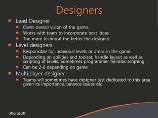 Microsoft
Designers
Lead Designer
Owns overall vision of the game.
Works with team to incorporate best ideas
The more technical the better the designer
Level designers
Responsible for individual levels or areas in the game.
Depending on abilities and toolset, handle layout as well as
scripting of levels. Sometimes programmer handles scripting
Can be 2-6 depending on game
Multiplayer designer
Teams will sometimes have designer just dedicated to this area
given its importance, balance issues etc.
 