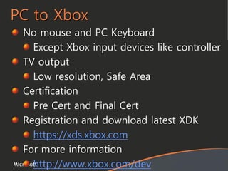 Microsoft
PC to Xbox
No mouse and PC Keyboard
Except Xbox input devices like controller
TV output
Low resolution, Safe Area
Certification
Pre Cert and Final Cert
Registration and download latest XDK
https://xds.xbox.com
For more information
http://www.xbox.com/dev
 