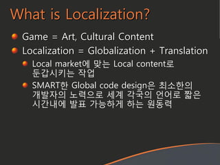 Game = Art, Cultural Content
Localization = Globalization + Translation
Local market에 맞는 Local content로
둔갑시키는 작업
SMART한 Global code design은 최소한의
개발자의 노력으로 세계 각국의 언어로 짧은
시갂내에 발표 가능하게 하는 원동력
What is Localization?
 