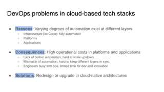 DevOps problems in cloud-based tech stacks
● Reasons: Varying degrees of automation exist at different layers
○ Infrastructure (as Code): fully automated
○ Platforms
○ Applications
● Consequences: High operational costs in platforms and applications
○ Lack of built-in automation, hard to scale up/down
○ Mismatch of automation, hard to keep different layers in sync
○ Engineers busy with ops, limited time for dev and innovation
● Solutions: Redesign or upgrade in cloud-native architectures
 