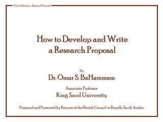 How to Develop a Research Proposal
How to Develop and Write
How to Develop and Write
a
a Research Proposal
Research Proposal
by
Dr. Omar S. BaHammam
Dr. Omar S. BaHammam
Associate Professor
King Saud University
Prepared and Presented by Request of the British Council in Riyadh, Saudi Arabia
 