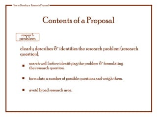 Contents of a Proposal
How to Develop a Research Proposal
clearly describes & identifies the research problem (research
question).
research
problem
formulate a number of possible questions and weigh them.
avoid broad research area.
search well before identifying the problem & formulating
the research question.
 