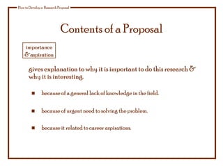 Contents of a Proposal
How to Develop a Research Proposal
gives explanation to why it is important to do this research &
why it is interesting.
because of urgent need to solving the problem.
because it related to career aspirations.
because of a general lack of knowledge in the field.
importance
&aspiration
 