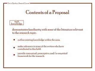 Contents of a Proposal
How to Develop a Research Proposal
demonstrates familiarity with some of the literature relevant
to the research topic.
make reference to some of the writers who have
contributed to this field.
provide conceptual, prescriptive, and/or empirical
framework for the research.
outline existing knowledge within the area.
field
knowledge
 