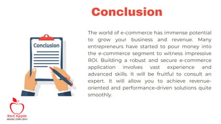 Conclusion
The world of e-commerce has immense potential
to grow your business and revenue. Many
entrepreneurs have started to pour money into
the e-commerce segment to witness impressive
ROI. Building a robust and secure e-commerce
application involves vast experience and
advanced skills. It will be fruitful to consult an
expert. It will allow you to achieve revenue-
oriented and performance-driven solutions quite
smoothly.
 