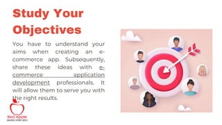 You have to understand your
aims when creating an e-
commerce app. Subsequently,
share these ideas with e-
commerce application
development professionals. It
will allow them to serve you with
the right results.
Study Your
Objectives
 