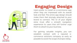 Engaging Design
Users prefer to install an e-commerce app
when they are impressed with its overall
look and feel. The entire app design should
make them feel strongly attached to your
brand to connect. The UI of your digital
store must offer a smooth navigation
experience to users that will further urge
them to attach to your business.
For gaining valuable insights, you can
establish contact with a reputed e-
commerce solutions company as early as
possible to avoid the scope of project delay.
 