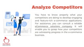 Analyze Competitors
You have to know properly what your
competitors are doing to develop engaging
and feature-rich e-commerce applications.
For assistance, you can consult a reliable
eCommerce solutions company. It will
enable you to grasp how your competitors
are witnessing progress in the e-commerce
business.
 