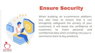 Ensure Security
When building an e-commerce platform,
you also have to ensure that it can
stringently safeguard the privacy of your
customers. It will boost the confidence of
customers to insert personal and
confidential data when enrolling into your e-
commerce store to buy products.
 