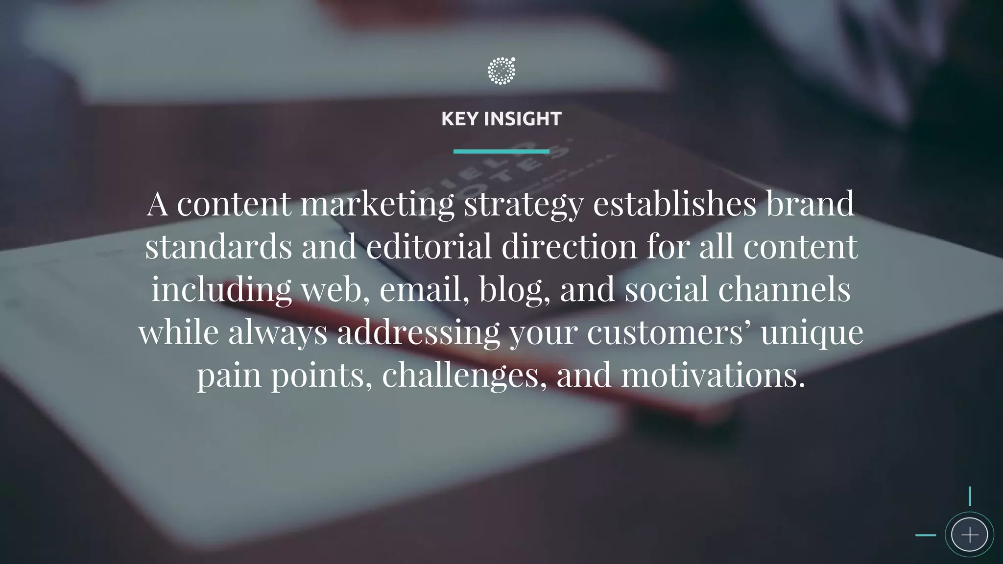 KEY INSIGHT
A content marketing strategy establishes brand
standards and editorial direction for all content
including web, email, blog, and social channels
while always addressing your customers’ unique
pain points, challenges, and motivations.
 