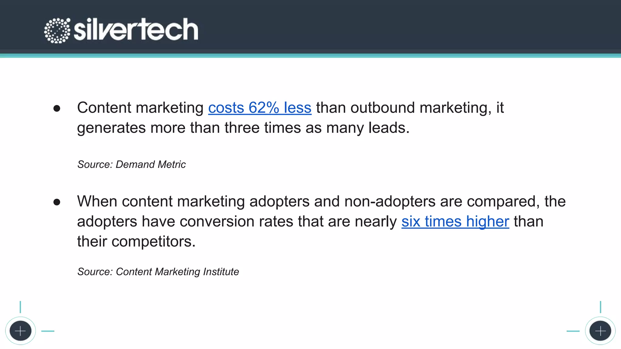 The 2017 State of Digital Marketing Report
● Content marketing costs 62% less than outbound marketing, it
generates more than three times as many leads.
Source: Demand Metric
● When content marketing adopters and non-adopters are compared, the
adopters have conversion rates that are nearly six times higher than
their competitors.
Source: Content Marketing Institute
 