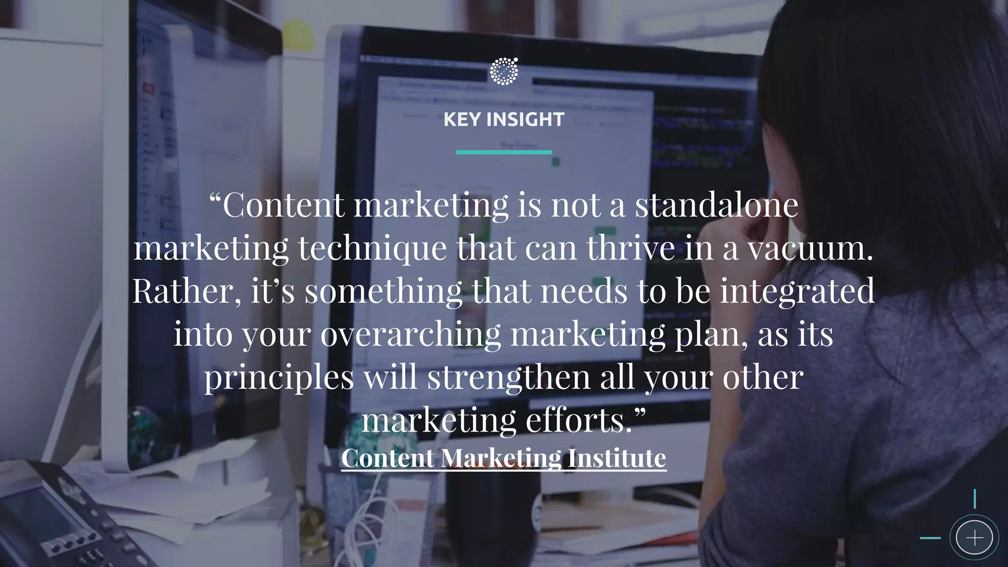 KEY INSIGHT
“Content marketing is not a standalone
marketing technique that can thrive in a vacuum.
Rather, it’s something that needs to be integrated
into your overarching marketing plan, as its
principles will strengthen all your other
marketing efforts.”
Content Marketing Institute
 