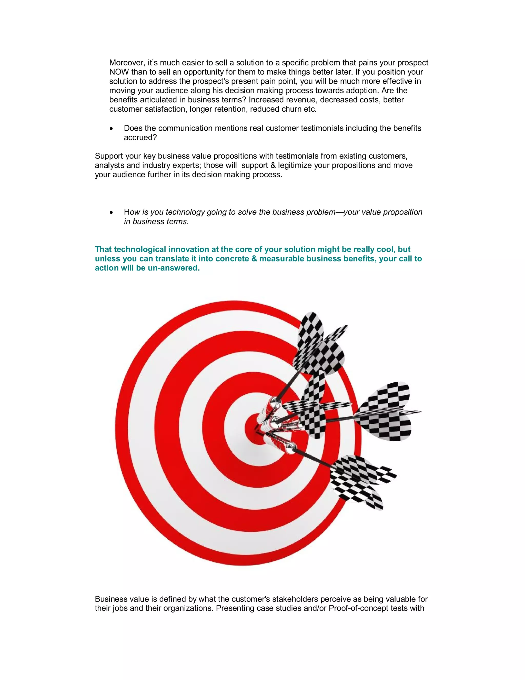 Moreover, it’s much easier to sell a solution to a specific problem that pains your prospect
NOW than to sell an opportunity for them to make things better later. If you position your
solution to address the prospect's present pain point, you will be much more effective in
moving your audience along his decision making process towards adoption. Are the
benefits articulated in business terms? Increased revenue, decreased costs, better
customer satisfaction, longer retention, reduced churn etc.
 Does the communication mentions real customer testimonials including the benefits
accrued?
Support your key business value propositions with testimonials from existing customers,
analysts and industry experts; those will support & legitimize your propositions and move
your audience further in its decision making process.
 How is you technology going to solve the business problem—your value proposition
in business terms.
That technological innovation at the core of your solution might be really cool, but
unless you can translate it into concrete & measurable business benefits, your call to
action will be un-answered.
Business value is defined by what the customer's stakeholders perceive as being valuable for
their jobs and their organizations. Presenting case studies and/or Proof-of-concept tests with
 