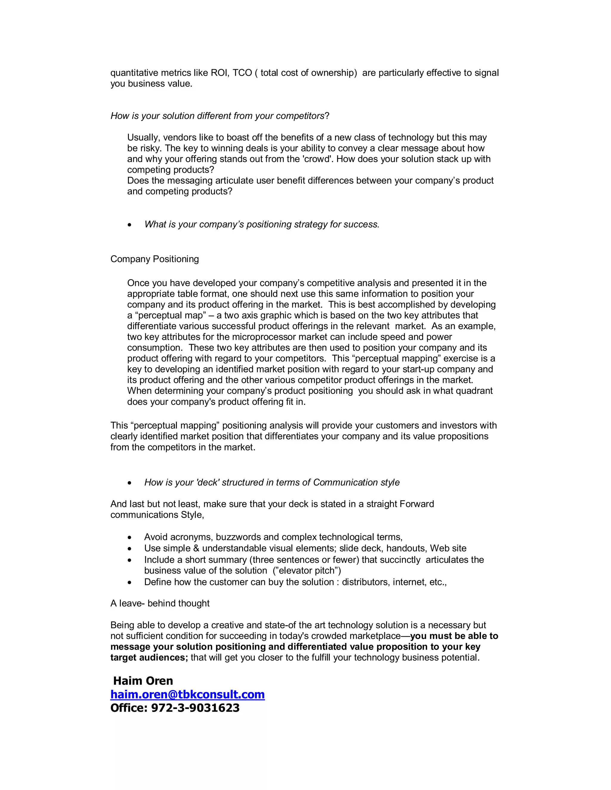 quantitative metrics like ROI, TCO ( total cost of ownership) are particularly effective to signal
you business value.
How is your solution different from your competitors?
Usually, vendors like to boast off the benefits of a new class of technology but this may
be risky. The key to winning deals is your ability to convey a clear message about how
and why your offering stands out from the 'crowd'. How does your solution stack up with
competing products?
Does the messaging articulate user benefit differences between your company’s product
and competing products?
 What is your company’s positioning strategy for success.
Company Positioning
Once you have developed your company’s competitive analysis and presented it in the
appropriate table format, one should next use this same information to position your
company and its product offering in the market. This is best accomplished by developing
a “perceptual map” – a two axis graphic which is based on the two key attributes that
differentiate various successful product offerings in the relevant market. As an example,
two key attributes for the microprocessor market can include speed and power
consumption. These two key attributes are then used to position your company and its
product offering with regard to your competitors. This “perceptual mapping” exercise is a
key to developing an identified market position with regard to your start-up company and
its product offering and the other various competitor product offerings in the market.
When determining your company’s product positioning you should ask in what quadrant
does your company's product offering fit in.
This “perceptual mapping” positioning analysis will provide your customers and investors with
clearly identified market position that differentiates your company and its value propositions
from the competitors in the market.
 How is your 'deck' structured in terms of Communication style
And last but not least, make sure that your deck is stated in a straight Forward
communications Style,
 Avoid acronyms, buzzwords and complex technological terms,
 Use simple & understandable visual elements; slide deck, handouts, Web site
 Include a short summary (three sentences or fewer) that succinctly articulates the
business value of the solution (”elevator pitch”)
 Define how the customer can buy the solution : distributors, internet, etc.,
A leave- behind thought
Being able to develop a creative and state-of the art technology solution is a necessary but
not sufficient condition for succeeding in today's crowded marketplace—you must be able to
message your solution positioning and differentiated value proposition to your key
target audiences; that will get you closer to the fulfill your technology business potential.
Haim Oren
haim.oren@tbkconsult.com
Office: 972-3-9031623
 