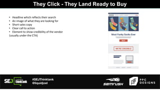 #SEJThinktank
@liquidjoel
• Headline which reflects their search
• An image of what they are looking for
• Short sales copy
• Clear call to action
• Element to show credibility of the vendor
(usually under the CTA)
They Click - They Land Ready to Buy
 