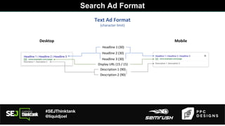 #SEJThinktank
@liquidjoel
Text Ad Format
(character limit)
Headline 1 (30)
Desktop Mobile
Headline 2 (30)
Headline 3 (30)
Display URL (15 / 15)
Description 1 (90)
Description 2 (90)
Search Ad Format
 