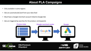 #SEJThinktank
@liquidjoel
• Only available in some regions
• Ads are automatically built from your data feed
• Must have a Google merchant account linked to Google Ads
• Ads are triggered by searches for the product, not keywords
Product data
feed
Google merchant center Google
ads
About PLA Campaigns
 