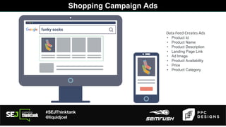 #SEJThinktank
@liquidjoel
Shopping Campaign Ads
Data Feed Creates Ads
• Product Id
• Product Name
• Product Description
• Landing Page Link
• Ad Image
• Product Availability
• Price
• Product Category
 