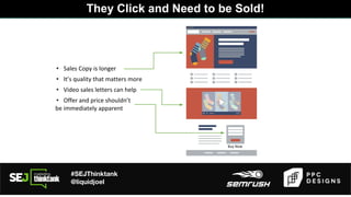 #SEJThinktank
@liquidjoel
• Sales Copy is longer
They Click and Need to be Sold!
• It’s quality that matters more
• Video sales letters can help
• Offer and price shouldn’t
be immediately apparent
Buy Now
 