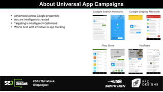#SEJThinktank
@liquidjoel
• Advertised across Google properties
• Ads are intelligently created
• Targeting is intelligently Optimized
• Works best with effective in app tracking
About Universal App Campaigns
 