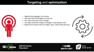#SEJThinktank
@liquidjoel
• Segment by language, not country
• Start with 50x CPA budget at minimum
• Use Text assets that vary in length
• Use High resolution images of Google’s most popular sizes
• Optimize for actions that are higher value. (when data permits)
Targeting and optimization
 
