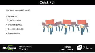 #SEJThinktank
@liquidjoel
Quick Poll
• $0 to $4,999
• $5,000 to $19,999
• $20,000 to $99,000
• $100,000 to $299,999
What’s your monthly PPC spend?
• $300,000 and up
 