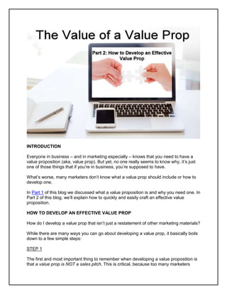 INTRODUCTION
Everyone in business – and in marketing especially – knows that you need to have a
value proposition (aka, value prop). But yet, no one really seems to know why, it’s just
one of those things that if you’re in business, you’re supposed to have.
What’s worse, many marketers don’t know what a value prop should include or how to
develop one.
In Part 1 of this blog we discussed what a value proposition is and why you need one. In
Part 2 of this blog, we’ll explain how to quickly and easily craft an effective value
proposition.
HOW TO DEVELOP AN EFFECTIVE VALUE PROP
How do I develop a value prop that isn’t just a restatement of other marketing materials?
While there are many ways you can go about developing a value prop, it basically boils
down to a few simple steps:
STEP 1
The first and most important thing to remember when developing a value proposition is
that a value prop is NOT a sales pitch. This is critical, because too many marketers
 