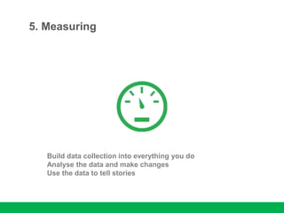 5. Measuring
Build data collection into everything you do
Analyse the data and make changes
Use the data to tell stories
 