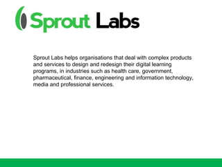 Sprout Labs helps organisations that deal with complex products
and services to design and redesign their digital learning
programs, in industries such as health care, government,
pharmaceutical, finance, engineering and information technology,
media and professional services.
 