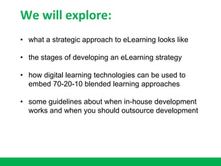 We will explore:
• what a strategic approach to eLearning looks like
• the stages of developing an eLearning strategy
• how digital learning technologies can be used to
embed 70-20-10 blended learning approaches
• some guidelines about when in-house development
works and when you should outsource development
 