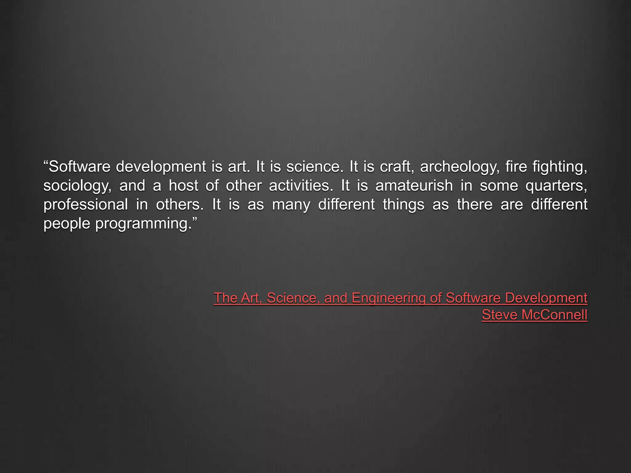 “Software development is art. It is science. It is craft, archeology, fire fighting,
sociology, and a host of other activities. It is amateurish in some quarters,
professional in others. It is as many different things as there are different
people programming.”
The Art, Science, and Engineering of Software Development
Steve McConnell
 