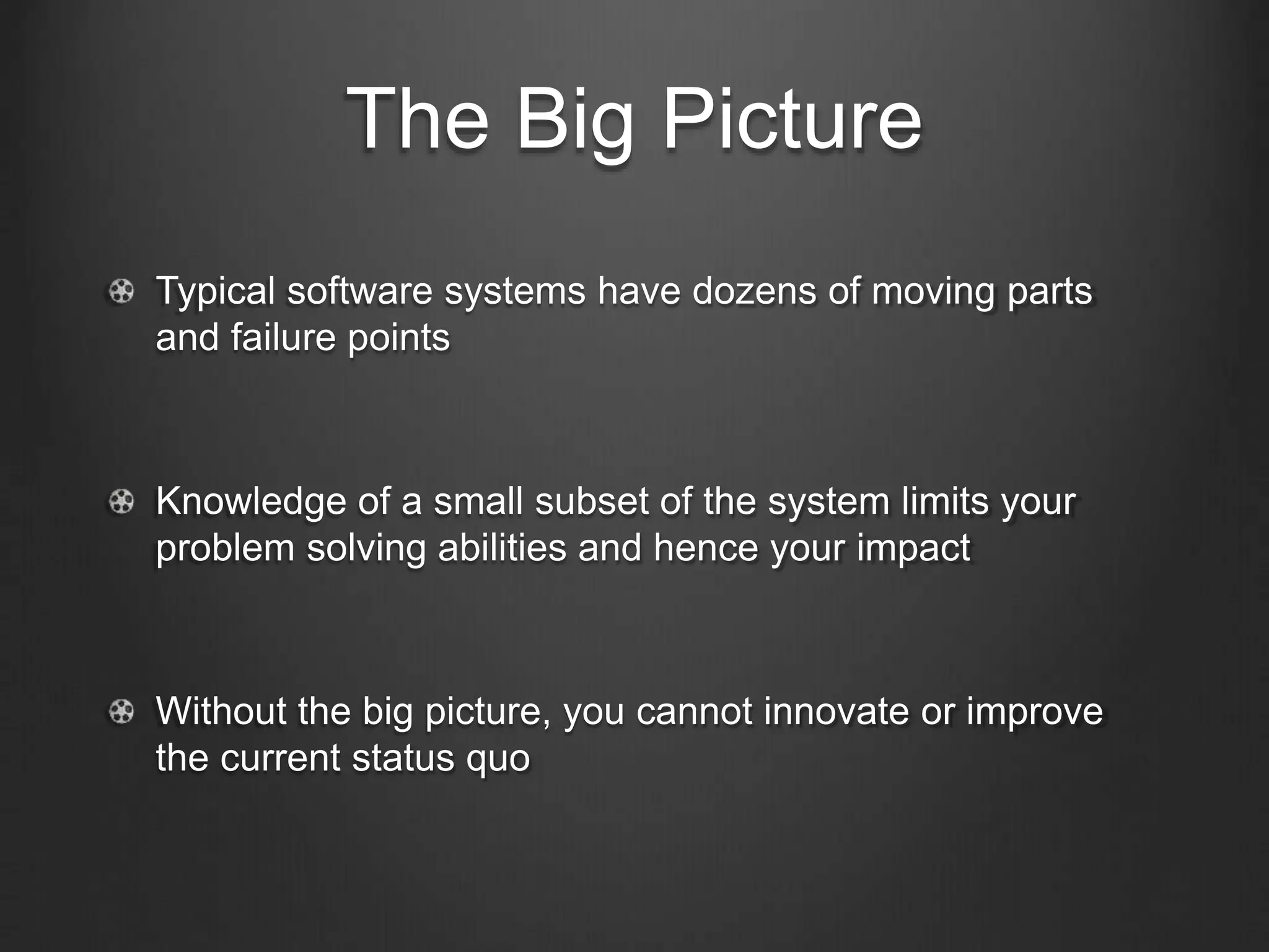 The Big Picture
Typical software systems have dozens of moving parts
and failure points
Knowledge of a small subset of the system limits your
problem solving abilities and hence your impact
Without the big picture, you cannot innovate or improve
the current status quo
 