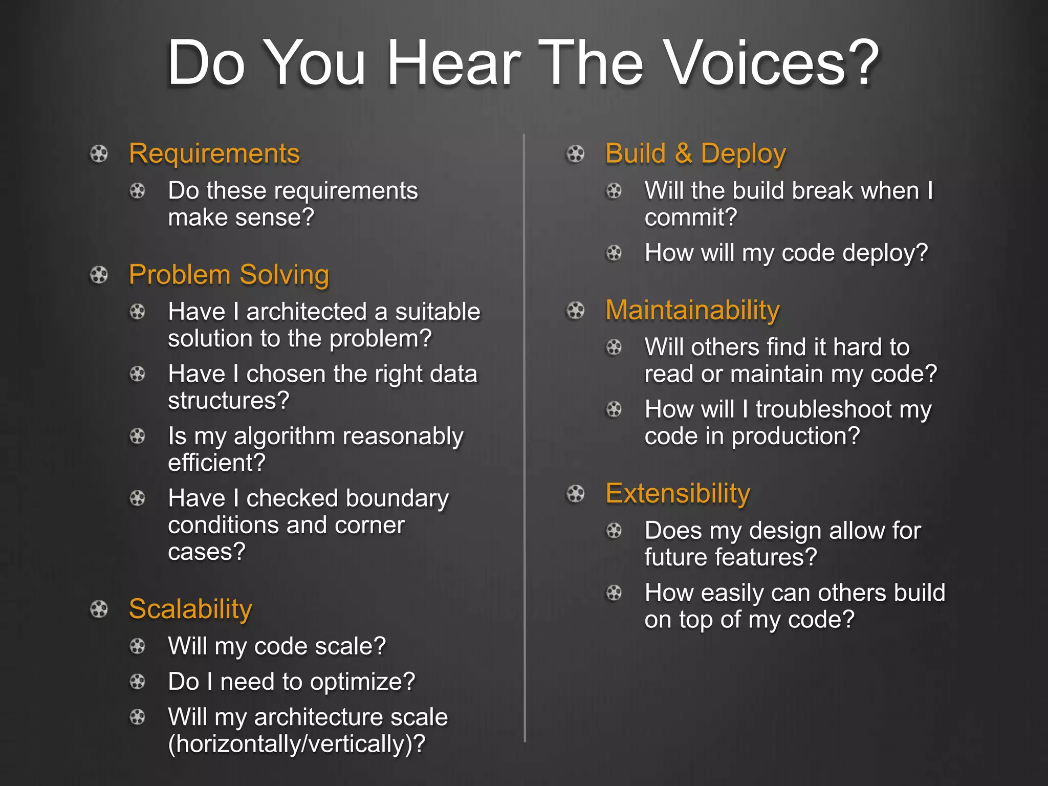 Do You Hear The Voices?
Requirements
Do these requirements
make sense?
Problem Solving
Have I architected a suitable
solution to the problem?
Have I chosen the right data
structures?
Is my algorithm reasonably
efficient?
Have I checked boundary
conditions and corner
cases?
Scalability
Will my code scale?
Do I need to optimize?
Will my architecture scale
(horizontally/vertically)?
Build & Deploy
Will the build break when I
commit?
How will my code deploy?
Maintainability
Will others find it hard to
read or maintain my code?
How will I troubleshoot my
code in production?
Extensibility
Does my design allow for
future features?
How easily can others build
on top of my code?
 