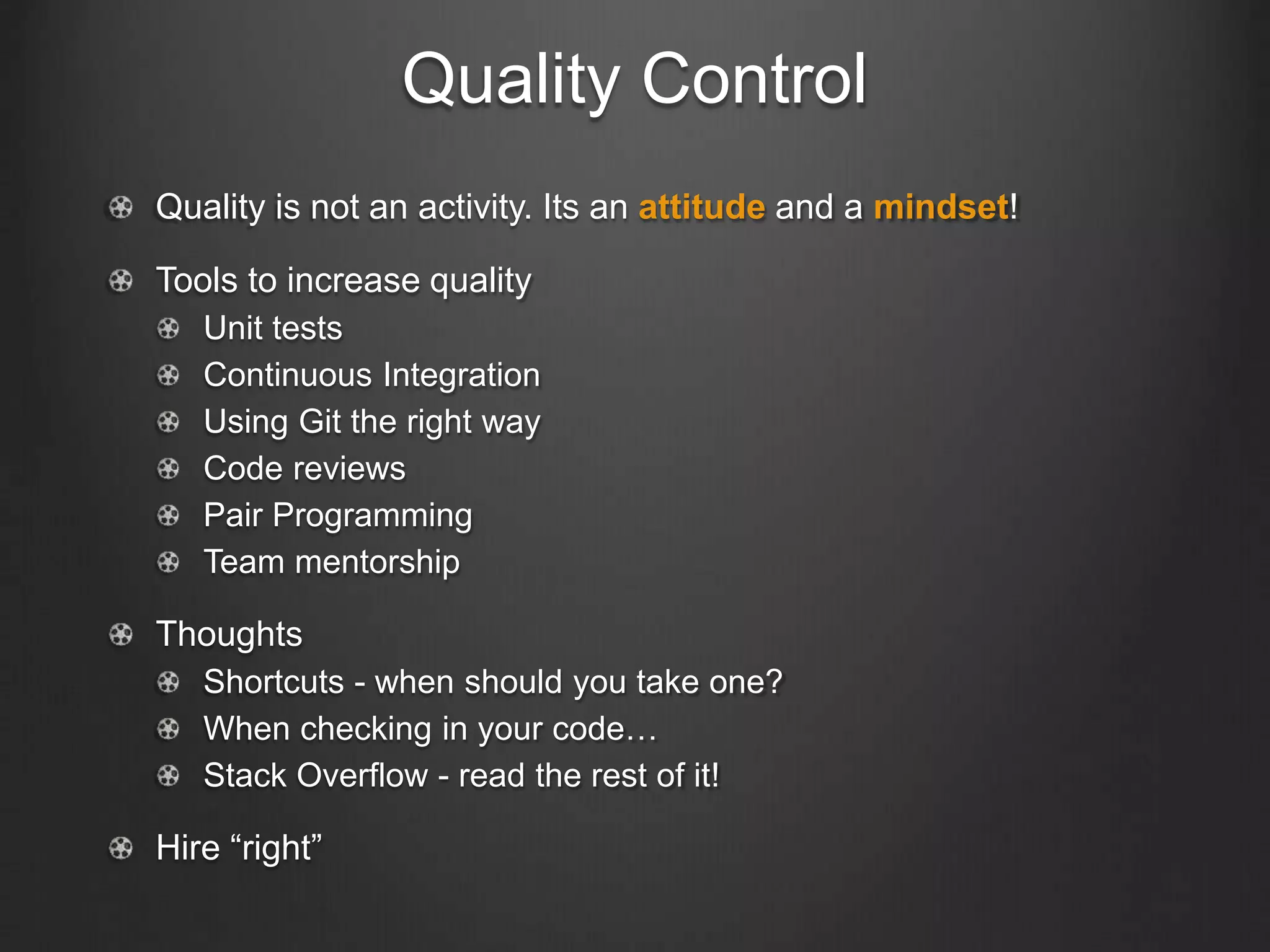 Quality Control
Quality is not an activity. Its an attitude and a mindset!
Tools to increase quality
Unit tests
Continuous Integration
Using Git the right way
Code reviews
Pair Programming
Team mentorship
Thoughts
Shortcuts - when should you take one?
When checking in your code…
Stack Overflow - read the rest of it!
Hire “right”
 